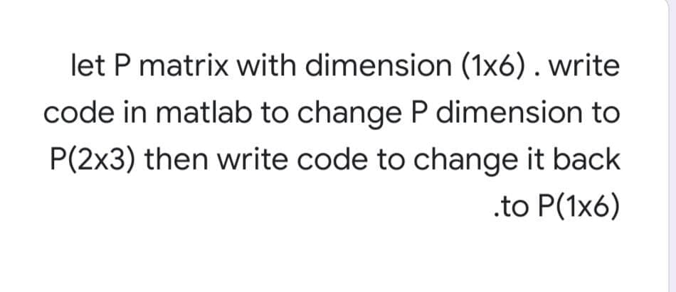 let P matrix with dimension (1x6) . write
code in matlab to change P dimension to
P(2x3) then write code to change it back
.to P(1x6)

