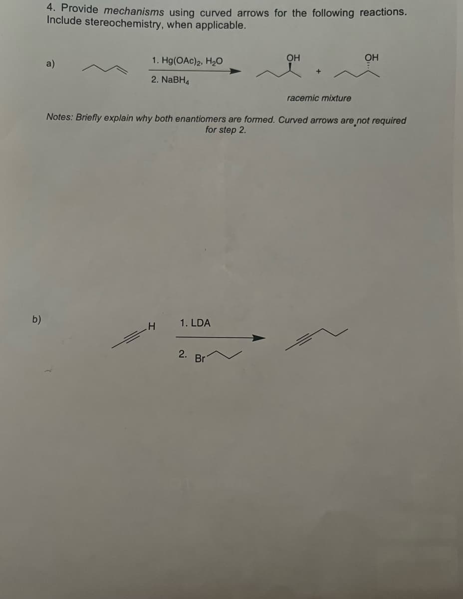 4. Provide mechanisms using curved arrows for the following reactions.
Include stereochemistry, when applicable.
OH
OH
1. Hg(OAc)2, H2O
a)
2. NABH4
racemic mixture
Notes: Briefly explain why both enantiomers are formed. Curved arrows are not required
for step 2.
b)
1. LDA
2.
Br
