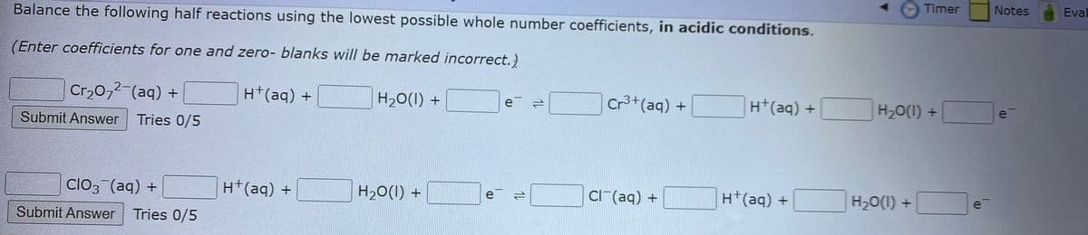 Balance the following half reactions using the lowest possible whole number coefficients, in acidic conditions.
(Enter coefficients for one and zero- blanks will be marked incorrect.)
H+ (aq) +
Cr₂O7² (aq) +
Submit Answer
Tries 0/5
ClO3(aq) +
Submit Answer Tries 0/5
H+ (aq) +
H₂O(l) +
H₂O(l) +
b
e
(D
e =
14
Cr³+ (aq) +
Cl(aq) +
H+ (aq) +
H+(aq) +
Timer
H₂O(1) +
H₂O(1) +
e
Notes
e
Eval