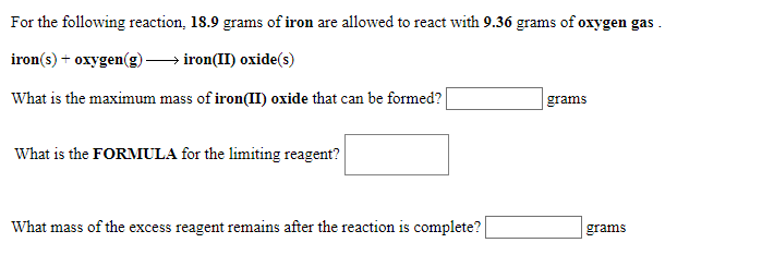 For the following reaction, 18.9 grams of iron are allowed to react with 9.36 grams of oxygen gas
iron(s) oxygen(g)ironII) oxide(s)
What is the maximum mass of iron(II) oxide that can be formed?
grams
What is the FORMULA for the limiting reagent?
What mass of the excess reagent remains after the reaction is complete?
grams
