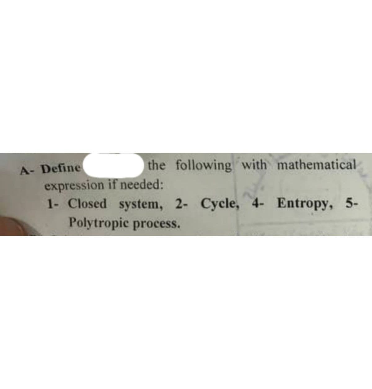 A- Define
the following with mathematical
expression if needed:
1- Closed system, 2- Cycle, 4- Entropy, 5-
Polytropic process.