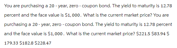 You are purchasing a 20-year, zero - coupon bond. The yield to maturity is 12.78
percent and the face value is $1,000. What is the current market price? You are
purchasing a 20-year, zero - coupon bond. The yield to maturity is 12.78 percent
and the face value is $1,000. What is the current market price? $221.5 $83.94 $
179.33 $182.8 $228.47