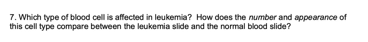 7. Which type of blood cell is affected in leukemia? How does the number and appearance of
this cell type compare between the leukemia slide and the normal blood slide?
