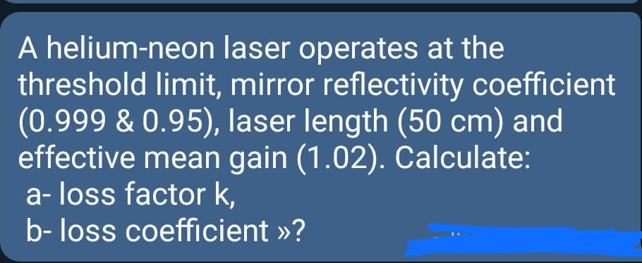 A helium-neon laser operates at the
threshold limit, mirror reflectivity coefficient
(0.999 & 0.95), laser length (50 cm) and
effective mean gain (1.02). Calculate:
a- loss factor k,
b- loss coefficient »?
