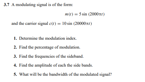 3.7 A modulating signal is of the form:
m(t) = 5 sin (2000nt)
and the carrier signal c(t) = 10 sin (20000rt)
1. Determine the modulation index.
2. Find the percentage of modulation.
3. Find the frequencies of the sideband.
4. Find the amplitude of each the side bands.
5. What will be the bandwidth of the modulated signal?

