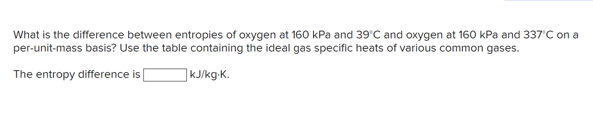What is the difference between entropies of oxygen at 160 kPa and 39°C and oxygen at 160 kPa and 337°C on a
per-unit-mass basis? Use the table containing the ideal gas specific heats of various common gases.
The entropy difference is
kJ/kg.K.