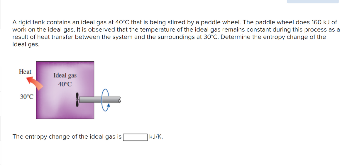 A rigid tank contains an ideal gas at 40°C that is being stirred by a paddle wheel. The paddle wheel does 160 kJ of
work on the ideal gas. It is observed that the temperature of the ideal gas remains constant during this process as a
result of heat transfer between the system and the surroundings at 30°C. Determine the entropy change of the
ideal gas.
Heat
30°C
Ideal gas
40°C
The entropy change of the ideal gas is
KJ/K.