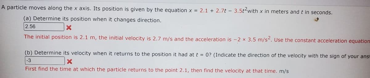 A particle moves along the x axis. Its position is given by the equation x = 2.1 + 2.7t - 3.5t²with x in meters and t in seconds.
(a) Determine its position when it changes direction.
2.56
The initial position is 2.1 m, the initial velocity is 2.7 m/s and the acceleration is −2 × 3.5 m/s². Use the constant acceleration equation
(b) Determine its velocity when it returns to the position it had at t = 0? (Indicate the direction of the velocity with the sign of your answ
X
-3
First find the time at which the particle returns to the point 2.1, then find the velocity at that time. m/s