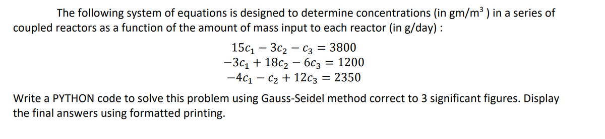 The following system of equations is designed to determine concentrations (in gm/m³ ) in a series of
coupled reactors as a function of the amount of mass input to each reactor (in g/day) :
150₁ - 3C₂-C3 = 3800
-3c₁ + 18c₂ - 6c3 = 1200
-4C₁-C₂ + 12c3 = 2350
Write a PYTHON code to solve this problem using Gauss-Seidel method correct to 3 significant figures. Display
the final answers using formatted printing.