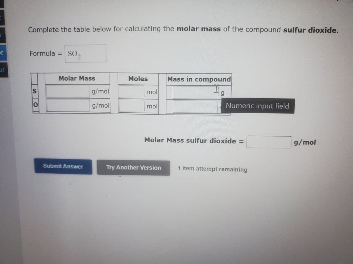 t
ot
pot
Complete the table below for calculating the molar mass of the compound sulfur dioxide.
Formula = SO₂
S
O
Molar Mass
Submit Answer
g/mol
g/mol
Moles
mol
mol
Mass in compound
19
g
Try Another Version
Numeric input field
Molar Mass sulfur dioxide =
1 item attempt remaining
g/mol