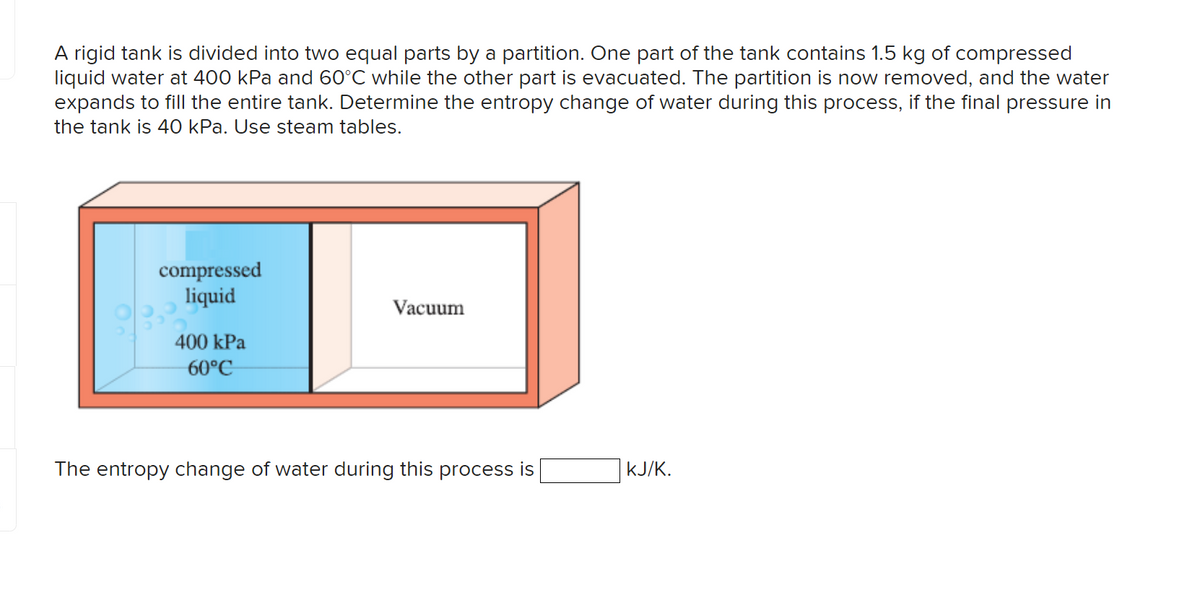 A rigid tank is divided into two equal parts by a partition. One part of the tank contains 1.5 kg of compressed
liquid water at 400 kPa and 60°C while the other part is evacuated. The partition is now removed, and the water
expands to fill the entire tank. Determine the entropy change of water during this process, if the final pressure in
the tank is 40 kPa. Use steam tables.
compressed
liquid
400 kPa
60°C
Vacuum
The entropy change of water during this process is
KJ/K.