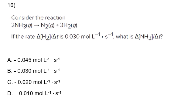 16)
Consider the reaction
2NH3(g) → N2(g) + 3H2(g)
If the rate A[H₂]/At is 0.030 mol L-1. s-1, what is A[NH3]/A??
A. - 0.045 mol L-1. s-1
B. 0.030 mol L-1. s-1
C. - 0.020 mol L-1 - S-1
.
D. 0.010 mol L-1. s-1