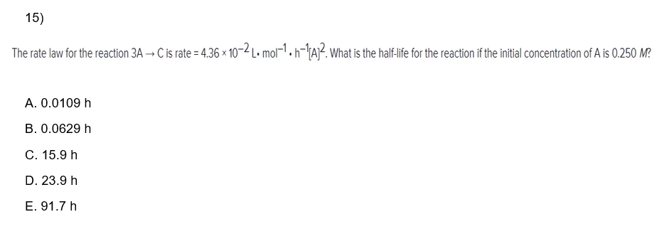 15)
The rate law for the reaction 3A → C is rate = 4.36 × 10-2 L. mol-1. h=¹[A]². What is the half-life for the reaction if the initial concentration of A is 0.250 M?
A. 0.0109 h
B. 0.0629 h
C. 15.9 h
D. 23.9 h
E. 91.7 h