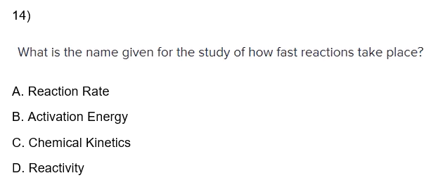 14)
What is the name given for the study of how fast reactions take place?
A. Reaction Rate
B. Activation Energy
C. Chemical Kinetics
D. Reactivity