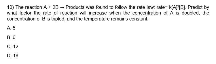 10) The reaction A + 2B → Products was found to follow the rate law: rate= K[A]²[B]. Predict by
what factor the rate of reaction will increase when the concentration of A is doubled, the
concentration of B is tripled, and the temperature remains constant.
A. 5
B. 6
C. 12
D. 18