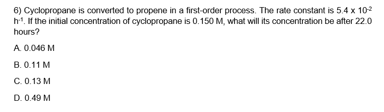 6) Cyclopropane is converted to propene in a first-order process. The rate constant is 5.4 x 10-²
h-¹. If the initial concentration of cyclopropane is 0.150 M, what will its concentration be after 22.0
hours?
A. 0.046 M
B. 0.11 M
C. 0.13 M
D. 0.49 M