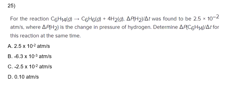 25)
For the reaction C6H14(9) C6H6(g) + 4H2(g), AP(H2)/At was found to be 2.5 x 10-2
atm/s, where AP(H2) is the change in pressure of hydrogen. Determine AP(C6H14)/At for
this reaction at the same time.
A. 2.5 x 10-² atm/s
B. -6.3 x 10-³ atm/s
C. -2.5 x 10-2 atm/s
D. 0.10 atm/s