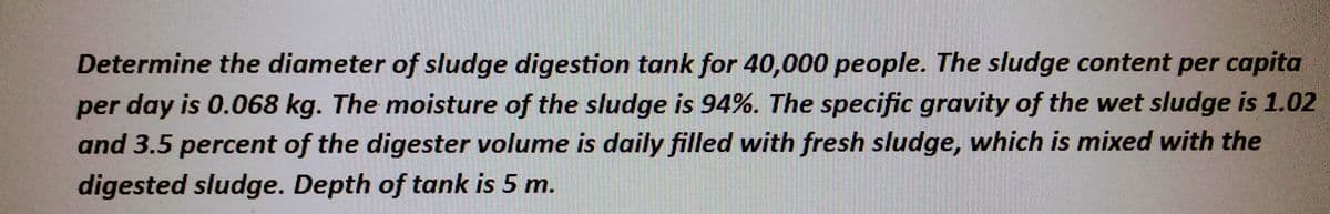 Determine the diameter of sludge digestion tank for 40,000 people. The sludge content per capita
per day is 0.068 kg. The moisture of the sludge is 94%. The specific gravity of the wet sludge is 1.02
and 3.5 percent of the digester volume is daily filled with fresh sludge, which is mixed with the
digested sludge. Depth of tank is 5 m.
