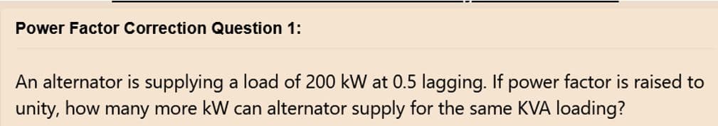 Power Factor Correction Question 1:
An alternator is supplying a load of 200 kW at 0.5 lagging. If power factor is raised to
unity, how many more kW can alternator supply for the same KVA loading?