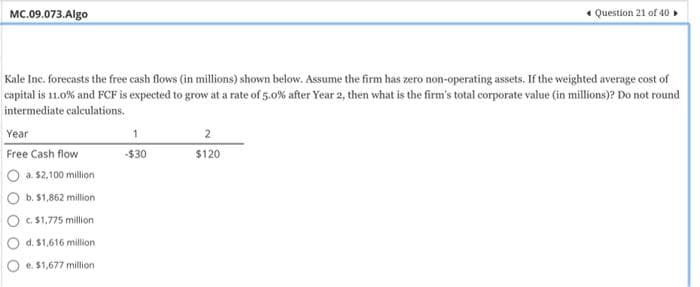 MC.09.073.Algo
Kale Inc. forecasts the free cash flows (in millions) shown below. Assume the firm has zero non-operating assets. If the weighted average cost of
capital is 11.0% and FCF is expected to grow at a rate of 5.0% after Year 2, then what is the firm's total corporate value (in millions)? Do not round
intermediate calculations.
Year
Free Cash flow
a. $2,100 million
b. $1,862 million
c. $1,775 million
d. $1,616 million
e. $1,677 million
1
-$30
* Question 21 of 40
2
$120