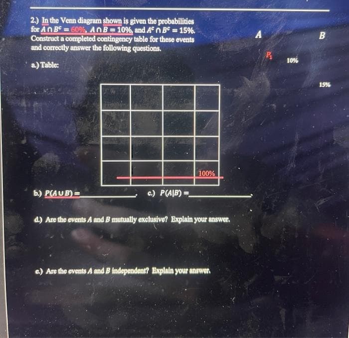 2.) In the Venn diagram shown is given the probabilities
for An BC = 60%, AnB = 10%, and Aºn BC = 15%.
Construct a completed contingency table for these events
and correctly answer the following questions.
a.) Table:
b.) P(AUB)=
c.) P(AIB)=
7
100%
d.) Are the events A and B mutually exclusive? Explain your answer.
e.) Are the events A and B independent? Explain your answer.
A
10%
B
15%