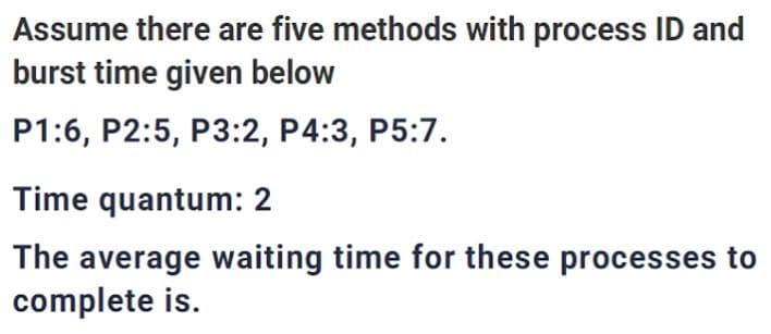 Assume there are five methods with process ID and
burst time given below
P1:6, P2:5, P3:2, P4:3, P5:7.
Time quantum: 2
The average waiting time for these processes to
complete is.
