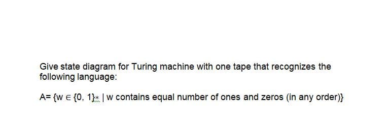 Give state diagram for Turing machine with one tape that recognizes the
following language:
A= {w € {0, 1}* | w contains equal number of ones and zeros (in any order)}
