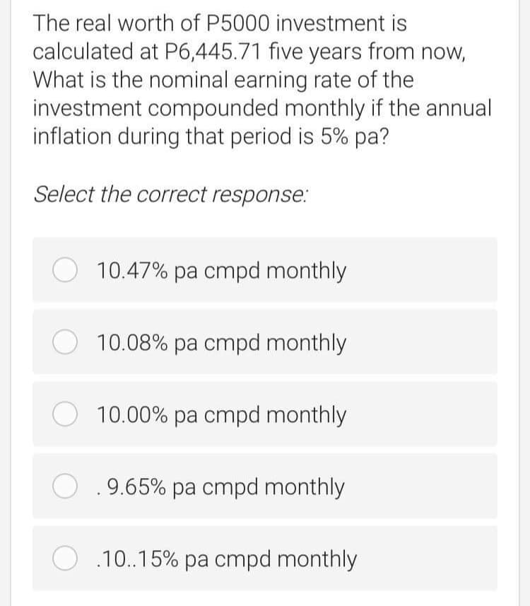 The real worth of P5000 investment is
calculated at P6,445.71 five years from now,
What is the nominal earning rate of the
investment compounded monthly if the annual
inflation during that period is 5% pa?
Select the correct response.:
10.47% pa cmpd monthly
10.08% pa cmpd monthly
O 10.00% pa cmpd monthly
O.9.65% pa cmpd monthly
.10..15% pa cmpd monthly
