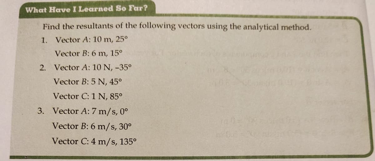 What Have I Learned So Far?
Find the resultants of the following vectors using the analytical method.
1. Vector A: 10 m, 25°
Vector B: 6 m, 15°
2. Vector A: 10 N, -35°
Vector B: 5 N, 45°
Vector C: 1 N, 85°
3. Vector A: 7 m/s, 0°
Vector B: 6 m/s, 30°
Vector C: 4 m/s, 135°
100=