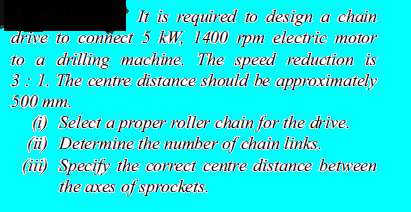 It is required to design a chain
drive to connect 5 kW, 1400 pmn electrie motor
to a drilling machine. The speed reduction is
3 : 1. The centre distance should he approximately
500 mm.
() Select a proper roller chain for the drive.
(i) Determine the number of chain links.
(iii) Specify the correct centre distance between
the axes of sprockets.
