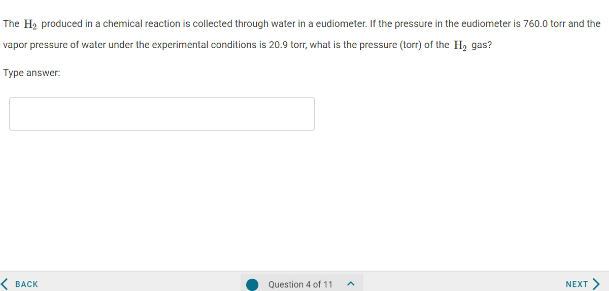 The H2 produced in a chemical reaction is collected through water in a eudiometer. If the pressure in the eudiometer is 760.0 torr and the
vapor pressure of water under the experimental conditions is 20.9 torr, what is the pressure (torr) of the H, gas?
Type answer:
< ВАСК
Question 4 of 11
NEXT
