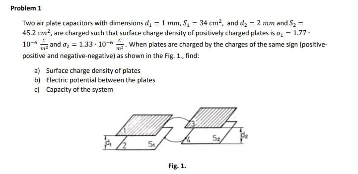 Problem 1
Two air plate capacitors with dimensions d₁ = 1 mm, S₁ = 34 cm², and d₂ = 2 mm and S₂ =
45.2 cm², are charged such that surface charge density of positively charged plates is ₁ = 1.77.
C
10-6 and ₂ = 1.33. 10-6. When plates are charged by the charges of the same sign (positive-
m²
positive and negative-negative) as shown in the Fig. 1., find:
a) Surface charge density of plates
b) Electric potential between the plates
c) Capacity of the system
久
St
Fig. 1.
S₂