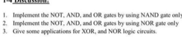 1. Implement the NOT, AND, and OR gates by using NAND gate only
2. Implement the NOT, AND, and OR gates by using NOR gate only
3. Give some applications for XOR, and NOR logic circuits.
