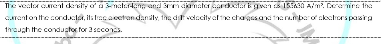The vector current density of a 3-meter-long and 3mm diameter conductor is given as 155630 A/m?. Determine the
current on the conductor, its free electron density, the drift velocity of the charges and the number of electrons passing
through the conductor for 3 seconds.
