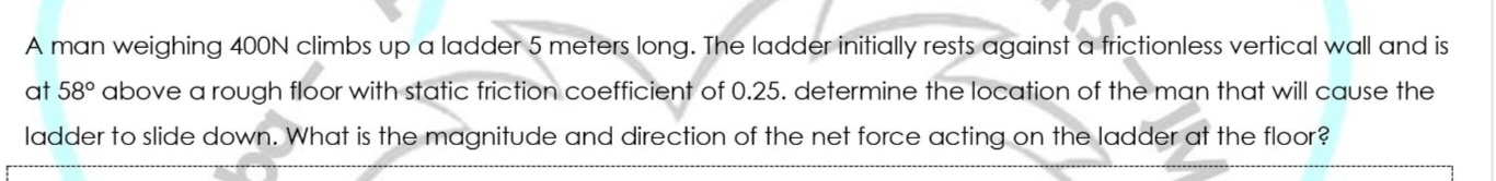 A man weighing 400N climbs up a ladder 5 meters long. The ladder initially rests against a frictionless vertical wall and is
at 58° above a rough floor with static friction coefficient of 0.25. determine the location of the man that will cause the
ladder to slide down. What is the magnitude and direction of the net force acting on the ladder at the floor?
