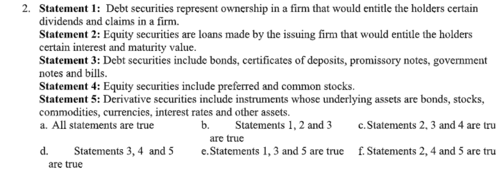 2. Statement 1: Debt securities represent ownership in a firm that would entitle the holders certain
dividends and claims in a firm.
Statement 2: Equity securities are loans made by the issuing firm that would entitle the holders
certain interest and maturity value.
Statement 3: Debt securities include bonds, certificates of deposits, promissory notes, government
notes and bills.
Statement 4: Equity securities include preferred and common stocks.
Statement 5: Derivative securities include instruments whose underlying assets are bonds, stocks,
commodities, currencies, interest rates and other assets.
a. All statements are true
b.
Statements 1, 2 and 3
c. Statements 2, 3 and 4 are tru
are true
d.
Statements 3, 4 and 5
e. Statements 1, 3 and 5 are true
f. Statements 2, 4 and 5 are tru
are true
