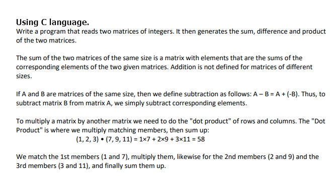 Using C language.
Write a program that reads two matrices of integers. It then generates the sum, difference and product
of the two matrices.
The sum of the two matrices of the same size is a matrix with elements that are the sums of the
corresponding elements of the two given matrices. Addition is not defined for matrices of different
sizes.
If A and B are matrices of the same size, then we define subtraction as follows: A - B = A + (-B). Thus, to
subtract matrix B from matrix A, we simply subtract corresponding elements.
To multiply a matrix by another matrix we need to do the "dot product" of rows and columns. The "Dot
Product" is where we multiply matching members, then sum up:
(1, 2, 3) • (7, 9, 11) = 1×7 + 2x9 + 3x11 = 58
We match the 1st members (1 and 7), multiply them, likewise for the 2nd members (2 and 9) and the
3rd members (3 and 11), and finally sum them up.
