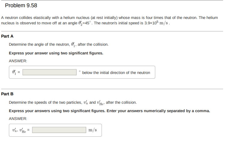 Problem 9.58
A neutron collides elastically with a helium nucleus (at rest initially) whose mass is four times that of the neutron. The helium
nucleus is observed to move off at an angle 0,=45°. The neutron's initial speed is 3.9×105 m/s.
Part A
Determine the angle of the neutron, O, after the collision.
Express your answer using two significant figures.
ANSWER:
O =
below the initial direction of the neutron
Part B
Determine the speeds of the two particles, vh and vte, after the collision.
Express your answers using two significant figures. Enter your answers numerically separated by a comma.
ANSWER:
m/s
%3D
