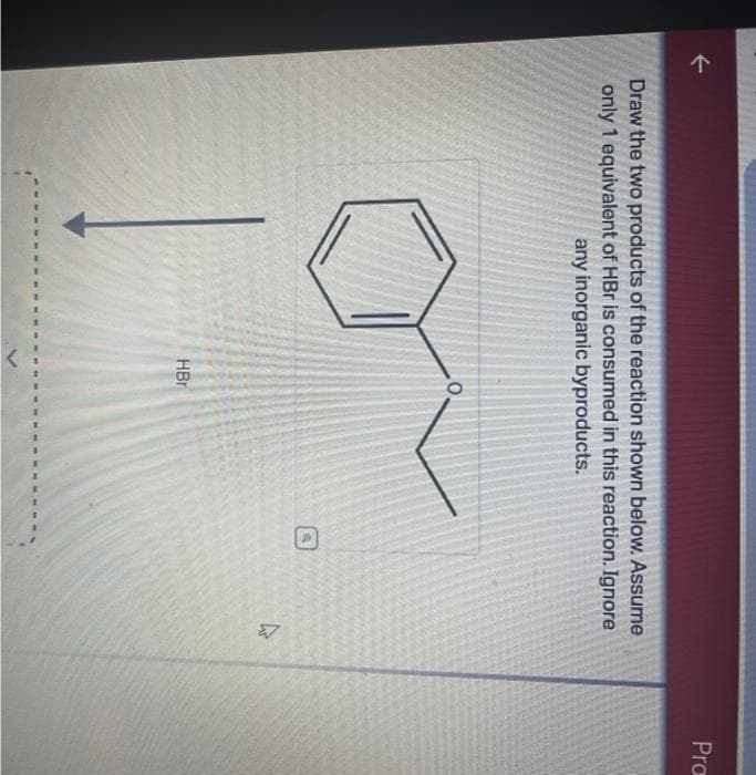 个
Draw the two products of the reaction shown below. Assume
only 1 equivalent of HBr is consumed in this reaction. Ignore
any inorganic byproducts.
O
HBr
4
Pro