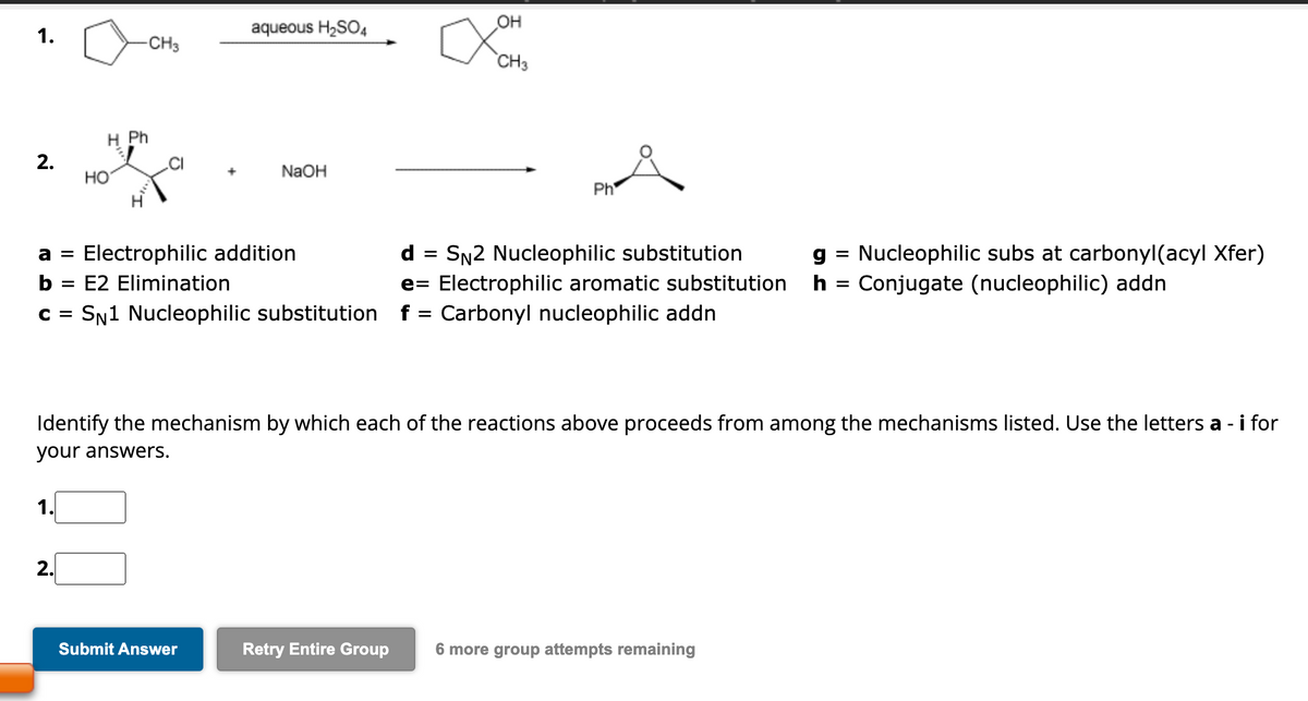 1.
2.
1.
-CH3
H Ph
HO
2.
+
E2 Elimination
aqueous H₂SO4
a = Electrophilic addition
b =
C = SN1 Nucleophilic substitution f = Carbonyl nucleophilic addn
Submit Answer
NaOH
Retry Entire Group
OH
CH3
d
Ph
=
SN2 Nucleophilic substitution
g
e Electrophilic aromatic substitution h
=
Identify the mechanism by which each of the reactions above proceeds from among the mechanisms listed. Use the letters a - i for
your answers.
=
6 more group attempts remaining
Nucleophilic subs at carbonyl(acyl Xfer)
Conjugate (nucleophilic) addn