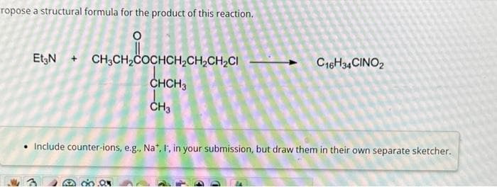 ropose a structural formula for the product of this reaction.
O
Et3N + CH3CH₂COCHCH₂CH₂CH₂Cl
CHCH3
CH3
C16H34 CINO2
Include counter-ions, e.g., Nat, I, in your submission, but draw them in their own separate sketcher.
