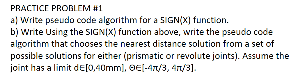 PRACTICE PROBLEM #1
a) Write pseudo code algorithm for a SIGN(X) function.
b) Write Using the SIGN(X) function above, write the pseudo code
algorithm that chooses the nearest distance solution from a set of
possible solutions for either (prismatic or revolute joints). Assume the
joint has a limit dЄ[0,40mm], OE[-4ñ/3, 4ñ/3].