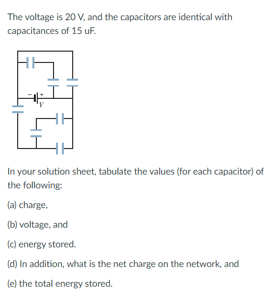 The voltage is 20 V, and the capacitors are identical with
capacitances of 15 uF.
In your solution sheet, tabulate the values (for each capacitor) of
the following:
(a) charge,
(b) voltage, and
(c) energy stored.
(d) In addition, what is the net charge on the network, and
(e) the total energy stored.
