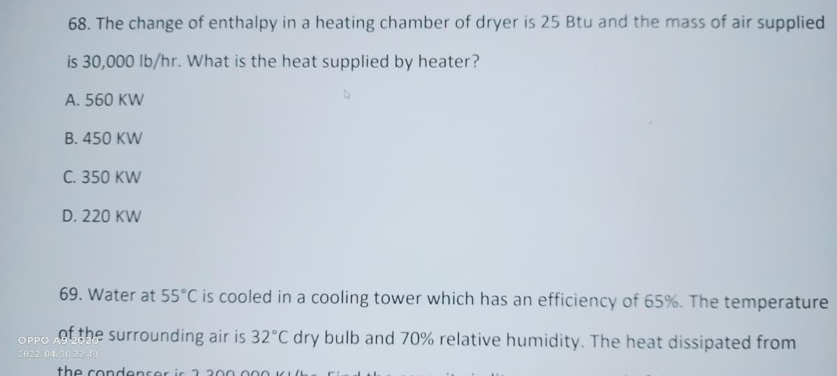 68. The change of enthalpy in a heating chamber of dryer is 25 Btu and the mass of air supplied
is 30,000 lb/hr. What is the heat supplied by heater?
A. 560 KW
B. 450 KW
C. 350 KW
D. 220 KW
69. Water at 55°C is cooled in a cooling tower which has an efficiency of 65%. The temperature
OPPO AG the surrounding air is 32°C dry bulb and 70% relative humidity. The heat dissipated from
2022/04/30 22:40
the condenser is 2.300.000 Kh