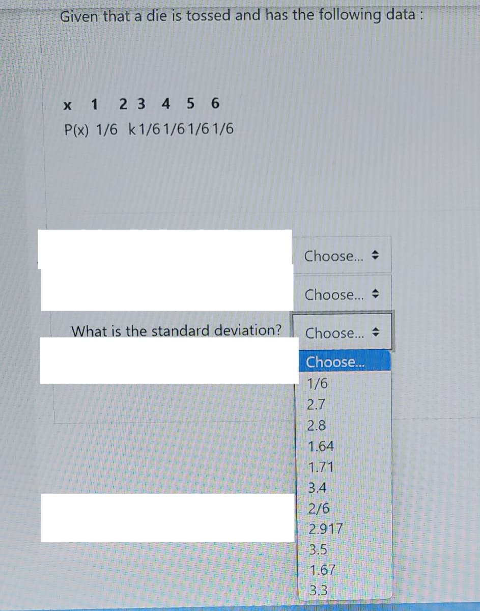 Given that a die is tossed and has the following data :
x 1 2 3 4 5 6
P(x) 1/6 k1/61/61/6 1/6
Choose...
Choose... +
What is the standard deviation?
Choose...
Choose..
1/6
2.7
2.8
1.64
1.71
3.4
2/6
2.917
3.5
1.67
3,3
