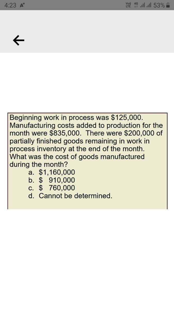 Y2 19 ll ull 53%
Vo)) 4G
4:23 A
Beginning work in process was $125,000.
Manufacturing costs added to production for the
month were $835,000. There were $200,000 of
partially finished goods remaining in work in
process inventory at the end of the month.
What was the cost of goods manufactured
during the month?
a. $1,160,000
b. $ 910,000
c. $ 760,000
d. Cannot be determined.
