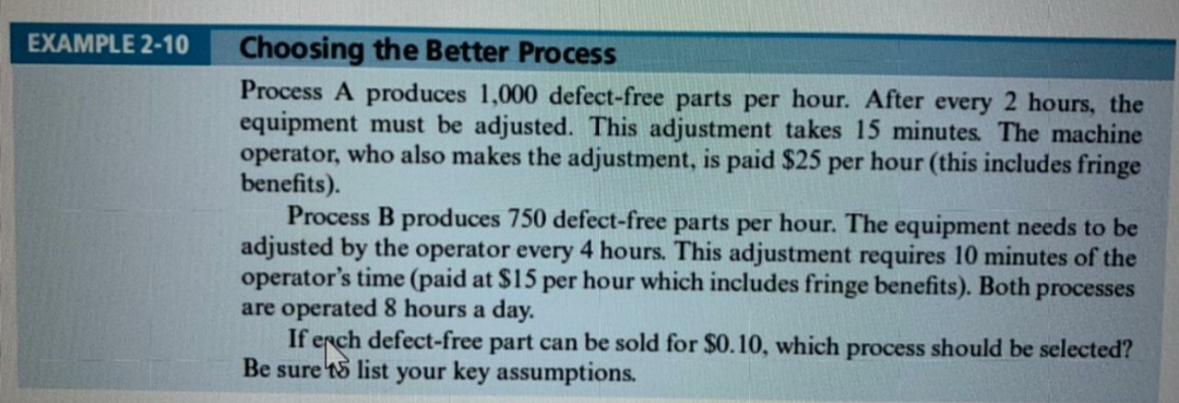 EXAMPLE 2-10
Choosing the Better Process
Process A produces 1,000 defect-free parts per hour. After every 2 hours, the
equipment must be adjusted. This adjustment takes 15 minutes. The machine
operator, who also makes the adjustment, is paid $25 per hour (this includes fringe
benefits).
Process B produces 750 defect-free parts per hour. The equipment needs to be
adjusted by the operator every 4 hours. This adjustment requires 10 minutes of the
operator's time (paid at $15 per hour which includes fringe benefits). Both processes
are operated 8 hours a day.
If erch defect-free part can be sold for $0.10, which process should be selected?
Be sure 'tS list your key assumptions.

