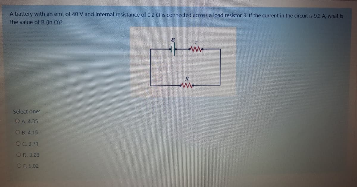 A battery with an emf of 40 V and internal resistance of 0.2 Q is connected across a load resistor R. If the current in the circuit is 9.2 A, what is
the value of R (in Q)?
Select one:
O A. 4.35
O B. 4.15
OC. 3.71
OD. 3.28
OE. 5.02
