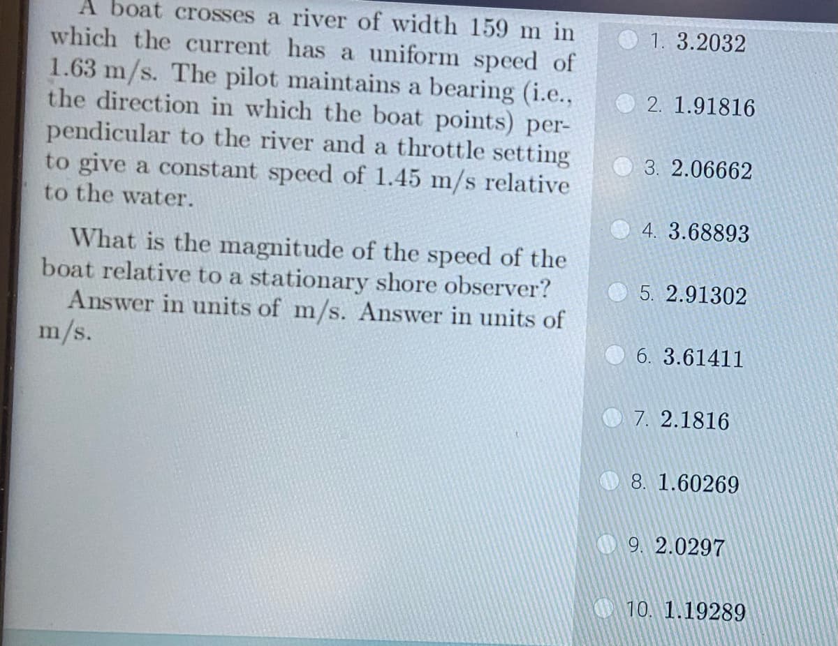 A boat crosses a river of width 159 m in
which the current has a uniform speed of
1.63 m/s. The pilot maintains a bearing (i.e.,
the direction in which the boat points) per-
pendicular to the river and a throttle setting
to give a constant speed of 1.45 m/s relative
to the water.
What is the magnitude of the speed of the
boat relative to a stationary shore observer?
Answer in units of m/s. Answer in units of
m/s.
1. 3.2032
2. 1.91816
3. 2.06662
4. 3.68893
5. 2.91302
6. 3.61411
7. 2.1816
8. 1.60269
9. 2.0297
10. 1.19289