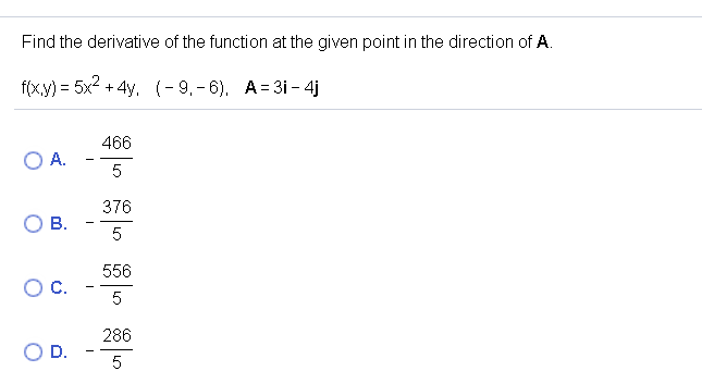 Find the derivative of the function at the given point in the direction of A.
f(x.y) = 5x2 + 4y, (-9,- 6), A= 31- 4j
466
O A.
5
376
5
556
C.
5
286
D.
5
B.
